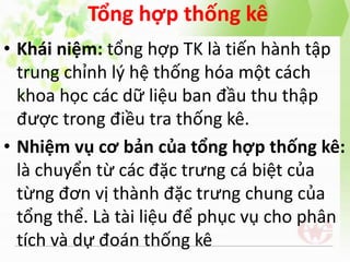 Tổng hợp thống kê
• Khái niệm: tổng hợp TK là tiến hành tập
trung chỉnh lý hệ thống hóa một cách
khoa học các dữ liệu ban đầu thu thập
được trong điều tra thống kê.
• Nhiệm vụ cơ bản của tổng hợp thống kê:
là chuyển từ các đặc trưng cá biệt của
từng đơn vị thành đặc trưng chung của
tổng thể. Là tài liệu để phục vụ cho phân
tích và dự đoán thống kê
 