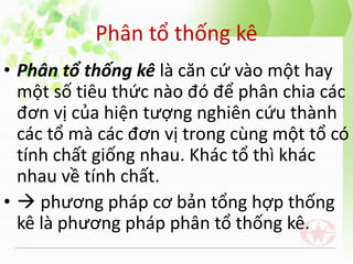 Phân tổ thống kê
• Phân tổ thống kê là căn cứ vào một hay
một số tiêu thức nào đó để phân chia các
đơn vị của hiện tượng nghiên cứu thành
các tổ mà các đơn vị trong cùng một tổ có
tính chất giống nhau. Khác tổ thì khác
nhau về tính chất.
•  phương pháp cơ bản tổng hợp thống
kê là phương pháp phân tổ thống kê.
 