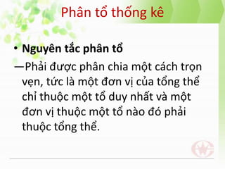 Phân tổ thống kê
• Nguyên tắc phân tổ
―Phải được phân chia một cách trọn
vẹn, tức là một đơn vị của tổng thể
chỉ thuộc một tổ duy nhất và một
đơn vị thuộc một tổ nào đó phải
thuộc tổng thể.
 