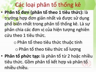 Các loại phân tổ thống kê
• Phân tổ đơn (phân tổ theo 1 tiêu thức): là
trường hợp đơn giản nhất và được sử dụng
phổ biến nhất trong phân tổ thống kê. Là sự
phân chia các đơn vị của hiện tượng nghiên
cứu theo 1 tiêu thức.
oPhân tổ theo tiêu thức thuộc tính
oPhân tổ theo tiêu thức số lượng
• Phân tổ phức tạp: là phân tổ từ 2 hoặc nhiều
tiêu thức. Gồm phân tổ kết hợp và phân tổ
nhiều chiều.
 