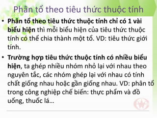 Phân tổ theo tiêu thức thuộc tính
• Phân tổ theo tiêu thức thuộc tính chỉ có 1 vài
biểu hiện thì mỗi biểu hiện của tiêu thức thuộc
tính có thể chia thành một tổ. VD: tiêu thức giới
tính.
• Trường hợp tiêu thức thuộc tính có nhiều biểu
hiện, ta ghép nhiều nhóm nhỏ lại với nhau theo
nguyên tắc, các nhóm ghép lại với nhau có tính
chất giống nhau hoặc gần giống nhau. VD: phân tổ
trong công nghiệp chế biến: thực phẩm và đồ
uống, thuốc lá…
 