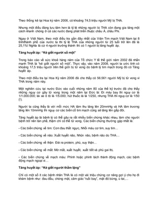 Theo thống kê tại Hoa kỳ năm 2006, có khoảng 74,5 triệu người Mỹ bị THA.
Nhưng một điều đáng lưu tâm hơn là tỷ lệ những người bị THA còn đang gia tăng một
cách nhanh chóng ở cả các nước đang phát triển thuộc châu Á, châu Phi.
Ngay ở Việt Nam, theo một điều tra gần đây nhất của Viện Tim mạch Việt Nam tại 8
tỉnh/thành phố của nước ta thì tỷ lệ THA của những người từ 25 tuổi trở lên đã là
25,1%! Nghĩa là cứ 4 người trưởng thành thì có 1 người bị tăng huyết áp.
Tăng huyết áp: “Kẻ giết người số một”
Trong báo cáo về sức khoẻ hàng năm của Tổ chức Y tế thế giới năm 2002 đã nhấn
mạnh THA là “kẻ giết người số một”. Thực vậy, vào năm 2008, người ta ước tính có
khoảng 17,5 triệu người trên thế giới bị tử vong do bệnh lý tim mạch trong đó có Tăng
huyết áp.
Theo một điều tra tại Hoa Kỳ năm 2006 đã cho thấy có 56.561 người Mỹ bị tử vong vì
THA trong năm này.
Một nghiên cứu tại nước Đức vào cuối những năm 80 của thế kỷ trước đã cho thấy
những nguy cơ gây tử vong trong một năm tại Đức là: Đi máy bay thì nguy cơ là
1/1.000.000; lái xe ô tô là 1/5.000; hút thuốc lá là 1/250, nhưng THA thì nguy cơ là 1/50
(!).
Người ta cũng thấy là với mỗi mức HA tâm thu tăng lên 20mmHg và HA tâm trương
tăng lên 10mmHg thì nguy cơ các biến cố tim mạch cũng sẽ tăng lên gấp đôi.
Tăng huyết áp là bệnh lý có thể gây ra rất nhiều biến chứng khác nhau, làm cho người
bệnh trở nên tàn phế, thậm chí có thể tử vong. Các biến chứng thường gặp nhất là:
- Các biến chứng về tim: Cơn đau thắt ngực, Nhồi máu cơ tim, suy tim…
- Các biến chứng về não: Xuất huyết não, Nhũn não, bệnh não do THA…
- Các biến chứng về thận: Đái ra protein, phù, suy thận…
- Các biến chứng về mắt: Mờ mắt, xuất huyết, xuất tiết và phù gai thị.
- Các biến chứng về mạch máu: Phình hoặc phình tách thành động mạch, các bệnh
động mạch ngoại vi…
Tăng huyết áp: “Kẻ giết người thầm lặng”
Chỉ có một số ít các bệnh nhân THA là có một vài triệu chứng cơ năng gợi ý cho họ đi
khám bệnh như: đau đầu, chóng mặt, cảm giác “ruồi bay”, mặt đỏ bừng, ù tai,…
 