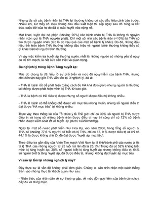 Nhưng đa số các bệnh nhân bị THA lại thường không có các dấu hiệu cảnh báo trước.
Nhiều khi, lúc thấy có triệu chứng đau đầu xuất hiện thì tiếp ngay sau đó cũng là kết
thúc cuộc đời của họ do đã bị xuất huyết não nặng nề.
Mặt khác, tuyệt đại bộ phận (khoảng 90%) các bệnh nhân bị THA là không rõ nguyên
nhân (còn gọi là THA nguyên phát). Chỉ một số nhỏ các bệnh nhân (<10%) bị THA có
tìm được nguyên nhân (tức là do hậu quả của một số bệnh lý khác). Do đó, những dấu
hiệu thể hiện bệnh THA thường không đặc hiệu và người bệnh thường không thấy có
gì khác biệt với người bình thường.
Vì vậy việc kiểm tra huyết áp thường xuyên, nhất là những người có những yếu tố nguy
cơ về tim mạch, là hết sức cần thiết và quan trọng.
Ba nghịch lý trong Bệnh Tăng huyết áp:
Mặc dù chúng ta đã hiểu rõ sự phổ biến và mức độ nguy hiểm của bệnh THA, nhưng
cho đến tận bây giờ THA vẫn tồn tại 3 nghịch lý, đó là:
- THA là bệnh rất dễ phát hiện (bằng cách đo HA khá đơn giản) nhưng người ta thường
lại không được phát hiện mình bị THA từ bao giờ.
- THA là bệnh có thể điều trị được nhưng số người được điều trị không nhiều.
- THA là bệnh có thể khống chế được với mục tiêu mong muốn, nhưng số người điều trị
đạt được “HA mục tiêu” lại không nhiều.
Thực vậy, theo thống kê của Tổ chức y tế Thế giới chỉ có 30% số người bị THA được
điều trị và trong số những bệnh nhân được điều trị này thì cũng chỉ có 12% số bệnh
nhân được kiểm soát tốt về huyết áp (dưới 140/90mmHg).
Ngay tại một số nước phát triển như Hoa Kỳ, vào năm 2006, trong tổng số người bị
THA có khoảng 77,6 % người đã biết có bị THA, chỉ có 67, 9 % được điều trị và chỉ có
44,1% là được khống chế tốt để đạt được “huyết áp mục tiêu”.
Theo điều tra gần đây của Viện Tim mạch Việt Nam tại 8 tỉnh/thành phố của nước ta thì
tỷ lệ THA của những người từ 25 tuổi trở lên đã là 25,1%! Trong đó có 52% không biết
mình bị tăng huyết áp; 30% số người biết bị tăng huyết áp nhưng không điều trị; 64%
số người biết bị tăng huyết áp, đã được điều trị, nhưng không đạt huyết áp mục tiêu.
Vì sao lại tồn tại những nghịch lý này?
Đây thực sự là vấn đề không phải đơn giản. Chúng ta cần nhìn nhận một cách thẳng
thắn vào những thực tế khách quan như sau:
- Nhận thức của nhân dân về sự thường gặp, về mức độ nguy hiểm của bệnh còn chưa
đầy đủ và đúng mực.
 