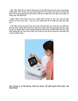 - Việc điều chỉnh để có một lối sống hợp lý là vấn đề rất quan trọng trong việc phòng,
chống bệnh THA nhưng việc áp dụng trong thực tế lại không đơn giản vì những thói
quen sinh hoạt không hợp lý đã tồn tại từ khá lâu và nhận thức của người dân cũng còn
những hạn chế nhất định.
- Người bệnh THA thường lại hay có nhiều bệnh lý khác đi kèm như: béo phì, tiểu
đường, rối loạn lipid máu,… làm cho việc khống chế số đo huyết áp càng khó khăn
hơn.
- Việc điều trị THA cần phải được thực hiện một cách liên tục và lâu dài, tuy nhiên trên
thực tế nhiều người bệnh chưa thực hiện được đúng theo những nguyên tắc này, cũng
có thể do người bệnh tự lầm tưởng là bệnh đã khỏi, hoặc do điều kiện kinh tế có khó
khăn không tiếp tục mua được thuốc nữa, hoặc do một vài tác dụng phụ của thuốc gây
ra đối với bệnh nhân,...
Liệu chúng ta có thể phòng, chống lại được “Kẻ giết người thầm lặng” này
hay không?
 