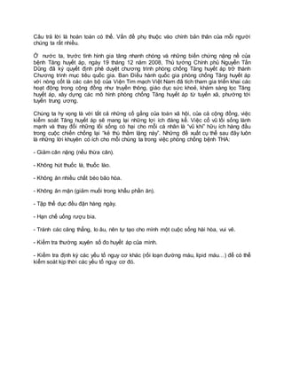Câu trả lời là hoàn toàn có thể. Vấn đề phụ thuộc vào chính bản thân của mỗi người
chúng ta rất nhiều.
Ở nước ta, trước tình hình gia tăng nhanh chóng và những biến chứng nặng nề của
bệnh Tăng huyết áp, ngày 19 tháng 12 năm 2008, Thủ tướng Chính phủ Nguyễn Tấn
Dũng đã ký quyết định phê duyệt chương trình phòng chống Tăng huyết áp trở thành
Chương trình mục tiêu quốc gia. Ban Điều hành quốc gia phòng chống Tăng huyết áp
với nòng cốt là các cán bộ của Viện Tim mạch Việt Nam đã tích tham gia triển khai các
hoạt động trong cộng đồng như truyền thông, giáo dục sức khoẻ, khám sàng lọc Tăng
huyết áp, xây dựng các mô hình phòng chống Tăng huyết áp từ tuyến xã, phường tới
tuyến trung ương.
Chúng ta hy vọng là với tất cả những cố gắng của toàn xã hội, của cả cộng đồng, việc
kiểm soát Tăng huyết áp sẽ mang lại những lợi ích đáng kể. Việc cổ vũ lối sống lành
mạnh và thay đổi những lối sống có hại cho mỗi cá nhân là “vũ khí” hữu ích hàng đầu
trong cuộc chiến chống lại “kẻ thù thầm lặng này”. Những đề xuất cụ thể sau đây luôn
là những lời khuyên có ích cho mỗi chúng ta trong việc phòng chống bệnh THA:
- Giảm cân nặng (nếu thừa cân).
- Không hút thuốc lá, thuốc lào.
- Không ăn nhiều chất béo bão hòa.
- Không ăn mặn (giảm muối trong khẩu phần ăn).
- Tập thể dục đều đặn hàng ngày.
- Hạn chế uống rượu bia.
- Tránh các căng thẳng, lo âu, nên tự tạo cho mình một cuộc sống hài hòa, vui vẻ.
- Kiểm tra thường xuyên số đo huyết áp của mình.
- Kiểm tra định kỳ các yếu tố nguy cơ khác (rối loạn đường máu, lipid máu…) để có thể
kiểm soát kịp thời các yếu tố nguy cơ đó.
 