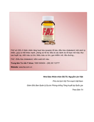 Nhà Giáo Nhân nhân GS.TS. Nguyễn Lân Việt
Phó chủ tịch Hội Tim mạch Việt Nam
Giám Đốc Ban Quản lý Dự án Phòng chống Tăng huyết áp Quốc gia
Theo Dân Trí
FAZ với GDL-5 thiên nhiên tăng hoạt hóa receptor tế bào, điều hòa cholesterol một cách tự
nhiên, giúp cơ thể khỏe mạnh, phòng và hỗ trợ điều trị các bệnh do rối loạn mỡ máu như:
cao huyết áp, nhồi máu cơ tim, thiếu máu cơ tim, gan nhiễm mỡ, tiểu đường...
FAZ - Điều hòa cholesterol, kiểm soát mỡ máu
Trung tâm Tư vấn Y khoa: 1900 545404 – (08) 38 112777
Website: www.faz.com.vn
 
