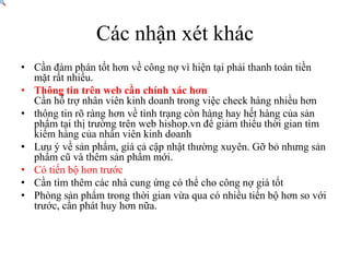 CácnhậnxétkhácCần đàm phán tốt hơn về công nợ vì hiện tại phải thanh toán tiền mặt rất nhiều.Thông tin trên web cần chính xác hơnCần hỗ trợ nhân viên kinh doanh trong việc check hàng nhiều hơnthông tin rõ ràng hơn về tình trạng còn hàng hay hết hàng của sản phẩm tại thị trường trên web hishop.vn để giảm thiểu thời gian tìm kiếm hàng của nhân viên kinh doanhLưu ý về sản phẩm, giá cả cập nhật thường xuyên. Gỡ bỏ nhưng sản phẩm cũ và thêm sản phẩm mới.Có tiến bộ hơn trướcCầntìmthêmcácnhàcungứngcóthểchocôngnợgiátốtPhòng sản phẩm trong thời gian vừa qua có nhiều tiến bộ hơn so với trước, cần phát huy hơn nữa.