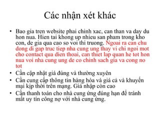 Các nhận xét khácBaogiatren website phaichinhxac, can than va day du honnua. Hien tai khong up nhieu san phamtrongkho con, de gia qua cao so voithitruong. Ngoaira can chu dong di gap tructiepnhacungungthay vi chi ngoi mot cho contact qua dienthoai, can thiet lap quan he tot honnuavoinhacungung de co chinhsachgiava cong no totCần cập nhật giá đúng và thường xuyênCầncungcấpthông tin hànghóavàgiácảvàkhuyếnmạikịpthờitrênmạng. GiánhậpcòncaoCần thanh toán cho nhà cung ứng đúng hạn để tránh mất uy tín công nợ với nhà cung ứng.