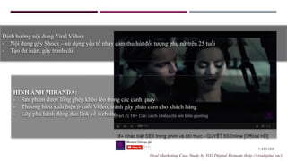 HÌNH ẢNH MIRANDA:
- Sản phẩm được lồng ghép khéo léo trong các cảnh quay
- Thương hiệu xuất hiện ở cuối Video, tránh gây phản cảm cho khách hàng
- Lớp phủ hành động dẫn link về website
Định hướng nội dung Viral Video:
- Nội dung gây Shock – sử dụng yếu tố nhạy cảm thu hút đối tượng phụ nữ trên 25 tuổi
- Tạo dư luận, gây tranh cãi
Viral Marketing Case Study by ViVi Digital Vietnam (http://vividigital.vn/)
 