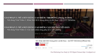 GIAI ĐOẠN 1: MÙA BÁN HÀNG CAO ĐIỂM: THU ĐÔNG (Tháng 11/2014)
- Nội dung Viral Video 1: Khác biệt SEX trong phim và đời thực – QUYẾT 5SOnline
GIAI ĐOẠN 2: MÙA BÁN HÀNG CAO ĐIỂM: CẬN TẾT NGUYÊN ĐÁN
- Nội dung Viral Video 2: Các cách chiều lòng phụ nữ ở trên giường
Viral Marketing Case Study by ViVi Digital Vietnam (http://vividigital.vn/)
 