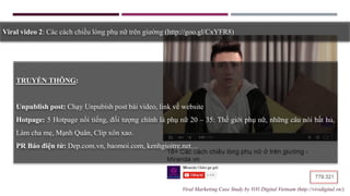 TRUYỀN THÔNG:
Unpublish post: Chạy Unpubish post bài video, link về website
Hotpage: 5 Hotpage nổi tiếng, đối tượng chính là phụ nữ 20 – 35: Thế giới phụ nữ, những câu nói bất hủ,
Làm cha mẹ, Mạnh Quân, Clip xôn xao.
PR Báo điện tử: Dep.com.vn, baomoi.com, kenhgioitre.net…
Viral video 2: Các cách chiều lòng phụ nữ trên giường (http://goo.gl/CxYFR8)
Viral Marketing Case Study by ViVi Digital Vietnam (http://vividigital.vn/)
 