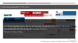 Truyền thông thương hiệu: PR Báo điện tử
6 bài PR thươnng hiệu trên các đầu báo nổi tiếng dành cho phụ nữ (Dantri, Afamily, Dep.com.vn…)
2 bài Seeding diễn đàn dành cho phụ nữ: Lamchame, Webtretho
Thời gian triển khai: 2 tháng
Viral Marketing Case Study by ViVi Digital Vietnam (http://vividigital.vn/)
 