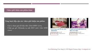 Video giới thiệu sản phẩm khác
Tăng lượt tiếp cận các video giới thiệu sản phấm:
- Gợi ý chọn quà tết độc đáo: Hơn 6000 views
- Chăn ga gối Miranda ra mắt BST mới: Gần 4500
views
Viral Marketing Case Study by ViVi Digital Vietnam (http://vividigital.vn/)
 