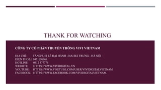 THANK FOR WATCHING
CÔNG TY CỔ PHẦN TRUYỀN THÔNG VIVI VIETNAM
ĐỊA CHỈ: TẦNG 9, 51 LÊ ĐẠI HÀNH - HAI BÀ TRƯNG - HÀ NỘI
ĐIỆN THOẠI: 0471096969
HOTLINE: 0912 377776
WEBSITE: HTTPS://WWW.VIVIDIGITAL.VN
YOUTUBE: HTTPS://WWW.YOUTUBE.COM/USER/VIVIDIGITALVIETNAM
FACEBOOK: HTTPS://WWW.FACEBOOK.COM/VIVIDIGITALVIETNAM.
 