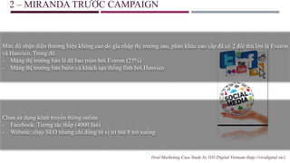 2 – MIRANDA TRƯỚC CAMPAIGN
Mức độ nhận diện thương hiệu không cao do gia nhập thị trường sau, phân khúc cao cấp đã có 2 đối thủ lớn là Everon
và Hanvico. Trong đó
- Mảng thị trường bán lẻ đã bao trùm bởi Everon (25%)
- Mảng thị trường bán buôn và khách sạn thống lĩnh bởi Hanvico
Chưa sử dụng kênh truyền thông online
- Facebook: Tương tác thấp (4000 fan)
- Website: chạy SEO nhưng chỉ đứng từ vị trí thứ 8 trở xuống
Viral Marketing Case Study by ViVi Digital Vietnam (http://vividigital.vn/)
 
