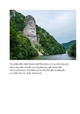Tác phẩm điêu khắc khuôn mặt Decebalus, vị vua cuối cùng của
Dacia trên một vách đá ven sông Danube, gần thành phố
Orsova, Romania. Với chiều cao lên tới 40m, đây là tượng đá
cao nhất châu Âu. Ảnh: Shutterstock
 