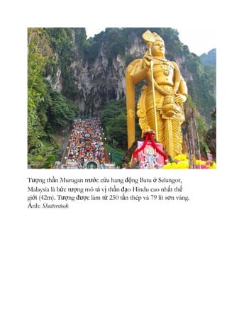 Tượng thần Murugan trước cửa hang động Batu ở Selangor,
Malaysia là bức tượng mô tả vị thần đạo Hindu cao nhất thế
giới (42m). Tượng được làm từ 250 tấn thép và 79 lít sơn vàng.
Ảnh: Shutterstock
 