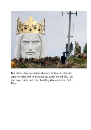 Bức tượng Chúa Giêsu ở Swiebodzin, Ba Lan cao hơn 52m
được xây dựng nhờ sự đóng góp của người dân thị trấn. Chỉ
tính riêng vương miện của pho tượng đã cao hơn 3m. Ảnh:
Reuters
 