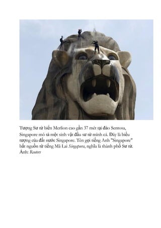 Tượng Sư tử biển Merlion cao gần 37 mét tại đảo Sentosa,
Singapore mô tả một sinh vật đầu sư tử mình cá. Đây là biểu
tượng của đất nước Singapore. Tên gọi tiếng Anh "Singapore"
bắt nguồn từ tiếng Mã Lai Singapura, nghĩa là thành phố Sư tử.
Ảnh: Reuters
 