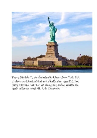 Tượng Nữ thần Tự do nằm trên đảo Liberty, New York, Mỹ,
có chiều cao 93 mét (tính từ mặt đất đến đỉnh ngọn lửa). Bức
tượng được tạo ra ở Pháp với khung thép khổng lồ trước khi
người ta lắp ráp nó tại Mỹ. Ảnh: Shutterstock
 