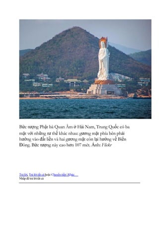 Bức tượng Phật bà Quan Âm ở Hải Nam, Trung Quốc có ba
mặt với những tư thế khác nhau: gương mặt phía bên phải
hướng vào đất liền và hai gương mặt còn lại hướng về Biển
Đông. Bức tượng này cao hơn 107 mét. Ảnh: Flickr
Trả lời, Trả lời tất cả hoặc Chuyển tiếp | Khác
Nhấp để trả lờitất cả
 