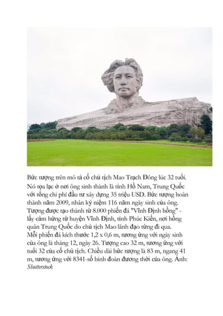 Bức tượng trên mô tả cố chủ tịch Mao Trạch Đông lúc 32 tuổi.
Nó tọa lạc ở nơi ông sinh thành là tỉnh Hồ Nam, Trung Quốc
với tổng chi phí đầu tư xây dựng 35 triệu USD. Bức tượng hoàn
thành năm 2009, nhân kỷ niệm 116 năm ngày sinh của ông.
Tượng được tạo thành từ 8.000 phiến đá "Vĩnh Định hồng" -
lấy cảm hứng từ huyện Vĩnh Định, tỉnh Phúc Kiến, nơi hồng
quân Trung Quốc do chủ tịch Mao lãnh đạo từng đi qua.
Mỗi phiến đá kích thước 1,2 x 0,6 m, tương ứng với ngày sinh
của ông là tháng 12, ngày 26. Tượng cao 32 m, tương ứng với
tuổi 32 của cố chủ tịch. Chiều dài bức tượng là 83 m, ngang 41
m, tương ứng với 8341-số binh đoàn đương thời của ông. Ảnh:
Shutterstock
 