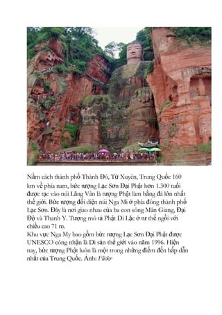 Nằm cách thành phố Thành Đô, Tứ Xuyên, Trung Quốc 160
km về phía nam, bức tượng Lạc Sơn Đại Phật hơn 1.300 tuổi
được tạc vào núi Lăng Vân là tượng Phật làm bằng đá lớn nhất
thế giới. Bức tượng đối diện núi Nga Mi ở phía đông thành phố
Lạc Sơn. Đây là nơi giao nhau của ba con sông Mân Giang, Đại
Độ và Thanh Y. Tượng mô tả Phật Di Lặc ở tư thế ngồi với
chiều cao 71 m.
Khu vực Nga My bao gồm bức tượng Lạc Sơn Đại Phật được
UNESCO công nhận là Di sản thế giới vào năm 1996. Hiện
nay, bức tượng Phật luôn là một trong những điểm đến hấp dẫn
nhất của Trung Quốc. Ảnh: Flickr
 