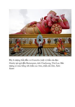 Đây là tượng thần đầu voi Ganesha (một vị thần của đạo
Hindu) tại ngôi đền Rattanaram, tỉnh Chachoeng, Thái Lan. Bức
tượng có màu hồng với chiều cao 16m, chiều dài 22m. Ảnh:
Reuters
 