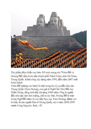 Tác phẩm điêu khắc cao hơn 105 mét mang tên 'Viêm Đế và
Hoàng Đế' nằm ở tây bắc thành phố Trịnh Châu, tỉnh Hà Nam,
Trung Quốc. Khởi công xây dựng năm 1991, đến năm 2007 mới
hoàn thành.
Viêm Đế (tượng cao hơn) là một trong ba vị vua đầu tiên của
Trung Quốc (Tam Hoàng), còn gọi là Ngũ Cốc Tiên Đế, hay
Thần Nông, sống cách đây khoảng 5.000 năm. Ông là người
đầu tiên dạy dân làm ruộng, chế ra cày bừa. Hoàng Đế là một
trong Ngũ Đế (năm vị vua tiếp theo sau Tam Hoàng), được coi
là thủy tổ của người Hán ở Trung Quốc, trị vì năm 2698-2599
trước Công Nguyên. Ảnh: AP
 