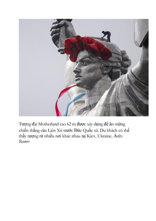 Tượng đài Motherland cao 62 m được xây dựng để ăn mừng
chiến thắng của Liên Xô trước Đức Quốc xã. Du khách có thể
thấy tượng từ nhiều nơi khác nhau tại Kiev, Ukraine. Ảnh:
Reuters
 