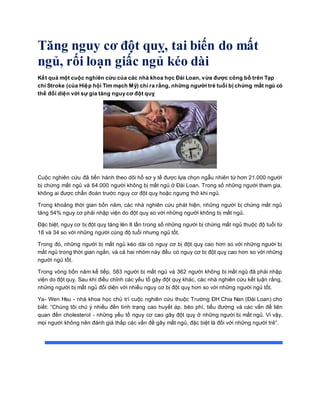 Tăng nguy cơ đột quỵ, tai biến do mất
ngủ, rối loạn giấc ngủ kéo dài
Kết quả một cuộc nghiên cứu của các nhà khoa học Đài Loan, vừa được công bố trên Tạp
chí Stroke (của Hiệp hội Tim mạch Mỹ) chỉ ra rằng, những người trẻ tuổi bị chứng mất ngủ có
thể đối diện với sự gia tăng nguy cơ đột quỵ
Cuộc nghiên cứu đã tiến hành theo dõi hồ sơ y tế được lựa chọn ngẫu nhiên từ hơn 21.000 người
bị chứng mất ngủ và 64.000 người không bị mất ngủ ở Đài Loan. Trong số những người tham gia,
không ai được chẩn đoán trước nguy cơ đột quỵ hoặc ngưng thở khi ngủ.
Trong khoảng thời gian bốn năm, các nhà nghiên cứu phát hiện, những người bị chứng mất ngủ
tăng 54% nguy cơ phải nhập viện do đột quỵ so với những người không bị mất ngủ.
Đặc biệt, nguy cơ bị đột quỵ tăng lên 8 lần trong số những người bị chứng mất ngủ thuộc độ tuổi từ
18 và 34 so với những người cùng độ tuổi nhưng ngủ tốt.
Trong đó, những người bị mất ngủ kéo dài có nguy cơ bị đột quỵ cao hơn so với những người bị
mất ngủ trong thời gian ngắn, và cả hai nhóm này đều có nguy cơ bị đột quỵ cao hơn so với những
người ngủ tốt.
Trong vòng bốn năm kế tiếp, 583 người bị mất ngủ và 362 người không bị mất ngủ đã phải nhập
viện do đột quỵ. Sau khi điều chỉnh các yếu tố gây đột quỵ khác, các nhà nghiên cứu kết luận rằng,
những người bị mất ngủ đối diện với nhiều nguy cơ bị đột quỵ hơn so với những người ngủ tốt.
Ya- Wen Hsu - nhà khoa học chủ trì cuộc nghiên cứu thuộc Trường ĐH Chia Nan (Đài Loan) cho
biết: “Chúng tôi chú ý nhiều đền tình trạng cao huyết áp, béo phì, tiểu đường và các vấn đề liên
quan đến cholesterol - những yếu tố nguy cơ cao gây đột quỵ ở những người bị mất ngủ. Vì vậy,
mọi người không nên đánh giá thấp các vấn đề gây mất ngủ, đặc biệt là đối với những người trẻ”.
 