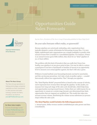  
	
  
	
  
	
  
	
  
	
  
	
  
Opportunities Guide
Sales Forecasts
THOUGHT	
  LEADERSHIP	
  SERIES	
  
©2012	
  The	
  Naro	
  Group	
  
	
  
	
  
	
  
	
  
	
  
	
  
Improve	
  Performance.	
  
Drive	
  Revenue.	
  
	
  
	
  
	
  
	
  
	
  
	
  
	
  
	
  
	
  
	
  
	
  
	
  
About	
  The	
  Naro	
  Group	
  
The	
  Naro	
  Group	
  specializes	
  in	
  
helping	
  technology	
  companies	
  
capitalize	
  on	
  their	
  investment	
  
in	
  sales	
  process	
  and	
  sales	
  
training.	
  Contact	
  Jim	
  Naro,	
  
President,	
  by	
  email	
  at:	
  
jnaro@TheNaroGroup.com.	
  
	
  
	
  
	
  
	
  
	
  
	
  
	
  
	
  
	
  
	
  
	
  
	
  
	
  
	
  
	
  
	
  
	
  
	
  
	
  
	
  
	
  
	
  
	
  
By Jim Naro, President of The Naro Group (Originally published in Mass High Tech)
Do your sales forecasts reflect reality, or guesswork?
Because pipelines are notoriously misleading, sales organizations have
typically adopted a variety of formulas for forecasting revenue flow. I’ve seen
highly sophisticated sales organizations use a simple multiplier to predict what
annual revenue flow is needed in a consolidated pipeline. For instance, if there
is an annual revenue goal of $80 million, they shoot for an “ideal” pipeline of
3x, or $240 million.
The problem with this kind of formula is that you really don’t know how
healthy your pipeline is at any given point in time. You may be able to venture
a good guess if you have a benchmark or baseline of success at an opportunity
level to measure your actual pipeline against, but that’s still only a guess.
Without a trusted method, your forecasting formula can lead to uncertainty,
and this can become precarious. Let’s take a look at another option — a model
that actually reflects how opportunities “flow” through your pipeline.
The “Ideal Pipeline Model” presented below is based on the concept of velocity,
and it represents how revenue flows through the pipeline. In this model, you
measure how long each stage of the sales cycle should take, which helps keep
real opportunities moving toward closure. Unless there are valid reasons for an
opportunity to remain at a certain stage beyond a pre-determined time limit,
opportunities that are stagnant are qualified out. This model also takes into
account revenue volume, distributing the volume across milestones (or process
steps) within the sales cycle.
The Ideal Pipeline model includes the following parameters:
1. Annual quota: dollar revenue number (established per sales person and then
consolidated).
Continued…
For	
  More	
  Sales	
  Insights	
  
Visit	
  the	
  Knowledge	
  Center	
  
at	
  www.TheNaroGroup.com	
  
for	
  more	
  sales	
  and	
  marketing	
  
transformation.	
  
	
  
 
