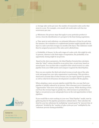  
	
  
2	
  
	
  
	
  
	
  
	
  
	
  
	
  
	
  
	
  
	
  
	
  
	
  
	
  
	
  
	
  
	
  
	
  
	
  
	
  
	
  
	
  
	
  
	
  
	
  
	
  
	
  
	
  
	
  
	
  
	
  
	
  
	
  
	
  
	
  
	
  
	
  
	
  
	
  
	
  
	
  
	
  
	
  
2. Average sales cycles per year: the number of consecutive sales cycles that
occur in a year. For example, a six-month (26-week) sales cycle has two
occurrences per year.
3. Milestones: the process steps that apply to your particular product or
service, from the identification of a prospect to the final closing negotiation.
4. Time spent at each milestone: an estimated allowance of time for each step.
For instance, the evaluation of a sophisticated product might typically take 90
days in a sales cycle that averages six months (180 days). This milestone would
then be assigned 50 percent of the sales cycle’s allotted time.
5. Probability of closure: In the early stages of a sales cycle, this might be only
10 percent, whereas in the final stages of negotiation, the probability of an
opportunity closing might be 90 percent.
Based on the above parameters, the Ideal Pipeline formula then calculates
what the “ideal” volume should be at any given time, at each step, based on
annual quota. You can then take a snapshot of the actual revenue in a sales
pipeline from your CRM system and compare it against the Ideal Pipeline.
Now you can examine the ideal and actual revenue at each step of the sales
cycle and gauge how your sales organization is performing. This provides a
much more accurate idea of what revenue you can expect quarter by quarter,
as well as what level of business development is needed to fill the pipeline.
When adopting a more accurate pipeline model like this, you may find your
pipeline is initially reduced by 50 percent. This is because you’ve cleaned out
“opportunities” that never were going to close anyway. While shocking at first,
you’ll see the revenue begin to quickly rise, with increases in productivity as
high as 100 percent as your salespeople focus on the real opportunities in their
pipelines.
If you would like to start working on your own “Ideal Pipeline” model, start by
gathering data for the pipeline parameters outlined above. Then calculate the
ideal for your key milestones by multiplying “annual quota” by “percent time at
milestone” divided by the “number of sales cycles per year” multiplied by the
“milestone percent closing probability.”
	
  
Contact	
  Us	
  
Tel:	
  603.881.7712	
  	
  
www.TheNaroGroup.com	
  
 