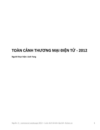 Nguồn:	
  E	
  –	
  commerce	
  Landscape	
  2012	
  –	
  Lược	
  dịch	
  &	
  biên	
  tập	
  bởi:	
  Action.vn	
  	
   1	
  
	
  
	
  
	
  
	
  
	
  
	
  
	
  
	
  
	
  
TOÀN	
  CẢNH	
  THƯƠNG	
  MẠI	
  ĐIỆN	
  TỬ	
  -­‐	
  2012	
  	
  
Người	
  thực	
  hiện:	
  Josh	
  Yang
 