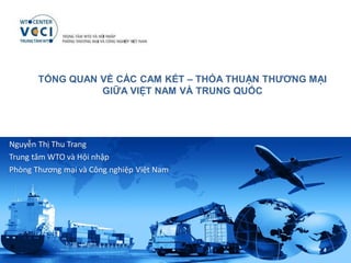 TỔNG QUAN VỀ CÁC CAM KẾT – THỎA THUẬN THƯƠNG MẠI
GIỮA VIỆT NAM VÀ TRUNG QUỐC
Nguyễn Thị Thu Trang
Trung tâm WTO và Hội nhập
Phòng Thương mại và Công nghiệp Việt Nam
 