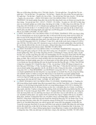Mức nợ và khả năng chịu đựng rủi ro. Vốn luân chuyển = Tài sản ngắn hạn - Nợ ngắn hạn Tài sản
ngắn hạn + Tài sản dài hạn = Nợ ngắn hạn + Nợ dài hạn + Nguồn vốn chủ sở hữu Tài sản ngắn hạn -
Nợ ngắn hạn = Nợ dài hạn + Nguồn vốn chủ sở hữu – Tài sản dài hạn Vốn luân chuyển = Nợ dài hạn
+ Nguồn vốn chủ sở hữu –PHÂN TÍCH BÁO CÁO TÀI CHÍNH CÔNG TY CỔ PHẦN
TRAPHACO thể doanh nghiệp đang phải chịu áp lực khả năng thanh toán các khoản nợ trong khi tiêu
thụ ít hàng. Tài sản dài hạn VLC= 622.67 - 370.825 = 251.845tỷ < Nợ phải trả= 403.405 Ta thấy rằng
mức nợ của doanh nghiệp cao và khả năng chịu đựng rủi ro thấp. 1.4. Khả năng trả nợ đến hạn. Chỉ số
Công thức 2011 2010 Hệ số 1.67 2.16thanh toán ngắnhạn Hệ số 0.76 1.29thanh toánnhanh Nợ phải 1
0.65trả trên VCSH Số lần 6.71 10.28hoàn trả lãi vay Hệ số thanh toán ngắn hạn & Hệ số thanh toán
nhanh giảm cho thấy khả năng thanh toán ngắn hạn của DN đang giảm so với năm 2010. Do công ty
đầu tư vào TSDH và 9GVHD: VŨ HỮU ĐỨC
 9. PHÂN TÍCH BÁO CÁO TÀI CHÍNH CÔNG TY CỔ PHẦN TRAPHACO HTK của công ty tăng,
mà các khoản khoản vay tài trợ từ ngắn hạn. Đây có thể nói là bất ổn trong chính sách tài chính. Nợ
phaỉ trả trên VCSH tăng từ 0.65 đến 1 có nghĩa trong có cấu nguòn tài trợ của doanh nghiệp đây là
chứng tỏ rằng doanh nghiệp phải đang gánh chịu một khoản gốc và lãi vay lớn hơn. Số lần hoàn trả lãi
vay của DN cũng giảm đi từ 10 .28 xuống 6.71 năm 2011, mặc dù lãi trước thuế có tăng từ 91.420 tỷ
năm 2010 lên 124.240 tỷ năm 2011 nhưng do trong cơ cấu tài trợ doanh nghiệp phải chịu một khoản
lãi vay khá lớn điều đó làm cho chỉ số này giảm, chứng tỏ khả năng trả nợ của DN đang giảm sút. 1.5.
Những thay đổi trong tình hình tài chính. 10GVHD: VŨ HỮU ĐỨC
 10. PHÂN TÍCH BÁO CÁO TÀI CHÍNH CÔNG TY CỔ PHẦN TRAPHACOSố vòng quay của
HTK trong DN giảm xuống từ 3.93 lần năm 2010 xuống còn 2.58 năm2011 và số ngày tồn kho trong
doanh nghiệp tăng. Như vậy ta thấy rằng hàng tồn kho có khảnăng bị ứ đọng, tiêu thụ chậm, chiphí
lưu kho cao, và triển vọng dòng tiền chảy vào doanhnghiệp yếu.Số vòng quay khoản phải thu DN tăng
từ 3.75 năm 2010 đến 4.2 năm 2011 khả năng chuyểnđổi khoản phải thu thành tiền của doanh nghiệp
đang cải thiện. Đây có thể là do chính sáchbán chịu của công đang giảm vì hiện tại khoản phải thu
khách hàng của doanh nghiệp giảm đivà các khoản giảm trừ như giảm giá hay chiếc khấu ít hịu quả (
vì các khoản này hầu như làkhông đổi mạc dù doanh thu ban đầu thay đổi gấn 1.23 lần). Nên DN bán
ít hàng hơn trongnăm 2011.Doanh thu tăng 1.23 lần , tài sản tăng 1.44 lần DN đang sử dụng tài sản
kém hiệu quả.TSNH tăng 1.27 lần, Nợ phải thu giảm, HTK tăng 1.76 lần như thế tình hình sử dụng tài
sảncủa doanh nghiệp đang gặp phải vấn đề, vấn đề lớn là nằm ở hàng tồn kho nhiều, và tăng độtbiến
trong năm 2011. 2. Phân BCKQHĐKD của TRAPHACO trong năm 2011 2.1. Quy mô kinh doanh
của doanh nghiêpDoanh thu bán hàng hóa và cung cấp dịch vụ là doanh thu chủ yếu trong hoạt động
sản xuấtkinh doanh và chiếm tỷ trong lớn nhất trong cơ cấu doanh thu của doanh nghiệp.Doanh
thucủa công ty tăng nhanh từ 2010 đến năm 2011 và tăng doanh thu từ 869.798.826.310 VNĐlên đến
1.073.255.309.337 VNĐ, quy mô vốn tăng lên một cách đáng kinh ngạc, mức tăngcủa doanh thu
tương ứng là 203.456.483.027 VNĐ. 11GVHD: VŨ HỮU ĐỨC
 11. PHÂN TÍCH BÁO CÁO TÀI CHÍNH CÔNG TY CỔ PHẦN TRAPHACOHình 1: Traphaco là
một trong những doanh nghiệp hàng đầu trong ngành dược của Việt Nam.Hình 1 cho chúng ta thấy
Traphaco có tốc độ tăng trưởng doanh thu khá cao trong những nămqua (2010-2011), khoảng 24%
/năm. Sở dĩ doanh thu đạt tốc độ tăng trưởng cao như vậy vì một phần nhu cầu về dược và ytế đang
tăng mạnh, mặt khác Traphaco cũng thực hiện những chính sách đúng đắn trong địnhhướng đầu tư và
phát triển. Ví dụ như trong giai đoạn 2009 – 2011, Traphaco đã thực hiện cơcấu lại các mặt hàng sản
xuất, tập trung nhiều vào các mặt hàng mà công ty sản xuất được vàcó tỷ suất sinh lợi cao, cụ thể là
các sản phẩm từ đông dược. Các nguồn chính của doanh thu công ty Traphaco đến từ các sản phẩm
đông dược, tândược và hàng khai thác (các sản phẩm công ty xuất nhập khẩu, sản phẩm ủy thác,…).
Năm2011, đông dược chiếm hơn một nửa doanh thu nhưng lại đóng góp 79% lợi nhuận ròng.Trong
khi mặt hàng khai thác chiếm đến 26% doanh thu nhưng chỉ đóng góp 3% lợi nhuậnròng. Nguyên
nhân là các sản phẩm đông dược sản xuất từ nguyên liệu trong nước nên giúpgiảm chi phí đầu vào.
Trong khi trong giai đoạn kinh tế vừa qua, tình hình tỷ giá ngoại tệ cónhiều biến động nên ảnh hưởng
rất lớn đến doanh thu và đặc biệt là lợi nhuận ròng của côngty đến từ hàng khai thác và tân dược. Vì
thế từ năm 2008-2011, công ty không ngừng tăng tỷ trọng đông dược và giảm cácsản phẩm tân dược
và hàng khai thác. Điều này phù hợp với chiến lược công ty, lấy mặt hàng 12GVHD: VŨ HỮU ĐỨC
 
