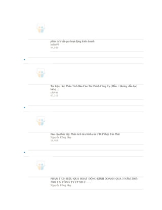 phân tích kết quả hoạt động kinh doanh
haiha91
94,849

Tài Liệu Học Phân Tích Báo Cáo Tài Chính Công Ty (Mẫu + Hướng dẫn đọc
hiểu)…
cfoviet
97,315

Báo cáo thực tập: Phân tích tài chính của CTCP thép Tân Phát
Nguyễn Công Huy
14,464

PHÂN TÍCH HIỆU QUẢ HOẠT ĐỘNG KINH DOANH QUA 3 NĂM 2007-
2009 TẠI CÔNG TY CP XD C……
Nguyễn Công Huy
 
