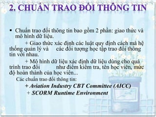  Chuẩn trao đổi thông tin bao gồm 2 phần: giao thức và 
mô hình dữ liệu. 
+ Giao thức xác định các luật quy định cách mà hệ 
thống quản lý và các đối tượng học tập trao đổi thông 
tin với nhau. 
+ Mô hình dữ liệu xác định dữ liệu dùng cho quá 
trình trao đổi như điểm kiểm tra, tên học viên, mức 
độ hoàn thành của học viên... 
Các chuẩn trao đổi thông tin: 
+ Aviation Industry CBT Committee (AICC) 
+ SCORM Runtime Environment 
 