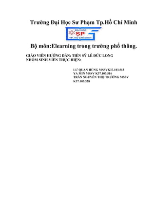 Trường Đại Học Sư Phạm Tp.Hồ Chí Minh 
Bộ môn:Elearning trong trường phổ thông. 
GIÁO VIÊN HƯỚNG DẪN: TIẾN SỸ LÊ ĐỨC LONG 
NHÓM SINH VIÊN THỰC HIỆN: 
LƯ QUAN HÙNG MSSVK37.103.513 
YA MIN MSSV K37.103.516 
TRẦN NGUYỄN THỌ TRƯỜNG MSSV 
K37.103.528 
 