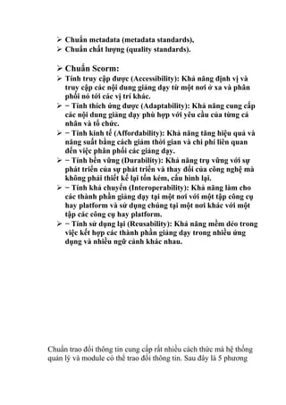  Chuẩn metadata (metadata standards), 
 Chuẩn chất lượng (quality standards). 
 Chuẩn Scorm: 
 Tính truy cập được (Accessibility): Khả năng định vị và 
truy cập các nội dung giảng dạy từ một nơi ở xa và phân 
phối nó tới các vị trí khác. 
 − Tính thích ứng được (Adaptability): Khả năng cung cấp 
các nội dung giảng dạy phù hợp với yêu cầu của từng cá 
nhân và tổ chức. 
 − Tính kinh tế (Affordability): Khả năng tăng hiệu quả và 
năng suất bằng cách giảm thời gian và chi phí liên quan 
đến việc phân phối các giảng dạy. 
 − Tính bền vững (Durability): Khả năng trụ vững với sự 
phát triển của sự phát triển và thay đổi của công nghệ mà 
không phải thiết kế lại tốn kém, cấu hình lại. 
 − Tính khả chuyển (Interoperability): Khả năng làm cho 
các thành phần giảng dạy tại một nơi với một tập công cụ 
hay platform và sử dụng chúng tại một nơi khác với một 
tập các công cụ hay platform. 
 − Tính sử dụng lại (Reusability): Khả năng mềm dẻo trong 
việc kết hợp các thành phần giảng dạy trong nhiều ứng 
dụng và nhiều ngữ cảnh khác nhau. 
Chuẩn trao đổi thông tin cung cấp rất nhiều cách thức mà hệ thống 
quản lý và module có thể trao đổi thông tin. Sau đây là 5 phương 
 