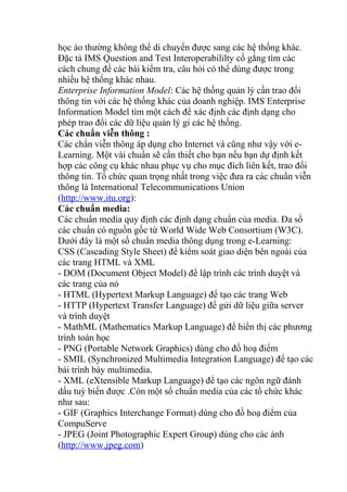 học ảo thường không thể di chuyển được sang các hệ thống khác. 
Đặc tả IMS Question and Test Interoperabililty cố gắng tìm các 
cách chung để các bài kiểm tra, câu hỏi có thể dùng được trong 
nhiều hệ thống khác nhau. 
Enterprise Information Model: Các hệ thống quản lý cần trao đổi 
thông tin với các hệ thống khác của doanh nghiệp. IMS Enterprise 
Information Model tìm một cách để xác định các định dạng cho 
phép trao đổi các dữ liệu quản lý gi các hệ thống. 
Các chuẩn viễn thông : 
Các chẩn viễn thông áp dụng cho Internet và cũng như vậy với e- 
Learning. Một vài chuẩn sẽ cần thiết cho bạn nếu bạn dự định kết 
hợp các công cụ khác nhau phục vụ cho mục đích liên kết, trao đổi 
thông tin. Tổ chức quan trọng nhất trong việc đưa ra các chuẩn viễn 
thông là International Telecommunications Union 
(http://www.itu.org): 
Các chuẩn media: 
Các chuẩn media quy định các định dạng chuẩn của media. Đa số 
các chuẩn có nguồn gốc từ World Wide Web Consortium (W3C). 
Dưới đây là một số chuẩn media thông dụng trong e-Learning: 
CSS (Cascading Style Sheet) để kiểm soát giao diện bên ngoài của 
các trang HTML và XML 
- DOM (Document Object Model) để lập trình các trình duyệt và 
các trang của nó 
- HTML (Hypertext Markup Language) để tạo các trang Web 
- HTTP (Hypertext Transfer Language) để gửi dữ liệu giữa server 
và trình duyệt 
- MathML (Mathematics Markup Language) để hiển thị các phương 
trình toán học 
- PNG (Portable Network Graphics) dùng cho đồ hoạ điểm 
- SMIL (Synchronized Multimedia Integration Language) để tạo các 
bài trình bày multimedia. 
- XML (eXtensible Markup Language) để tạo các ngôn ngữ đánh 
dấu tuỳ biến được .Còn một số chuẩn media của các tổ chức khác 
như sau: 
- GIF (Graphics Interchange Format) dùng cho đồ hoạ điểm của 
CompuServe 
- JPEG (Joint Photographic Expert Group) dùng cho các ảnh 
(http://www.jpeg.com) 
 