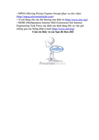 - MPEG (Moving Picture Experts Group) phục vụ cho video 
(http://mpeg.telecomitalialab.com) 
- vCard dùng cho các thẻ thương mại điện tử (http://www.imc.org) 
- MIME (Multipurpose Internet Mail Extensions) bởi Internet 
Engineering Task Force xác định các định dạng file và việc gửi 
chúng qua các thông điệp e-mail (http://www.ietf.org). 
Cám ơn thầy và các bạn đã theo dõi! 
