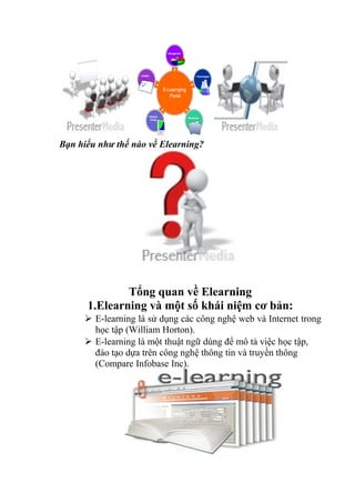 Bạn hiểu như thế nào về Elearning? 
Tổng quan về Elearning 
1.Elearning và một số khái niệm cơ bản: 
 E-learning là sử dụng các công nghệ web và Internet trong 
học tập (William Horton). 
 E-learning là một thuật ngữ dùng để mô tả việc học tập, 
đào tạo dựa trên công nghệ thông tin và truyền thông 
(Compare Infobase Inc). 
 