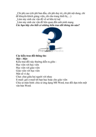 _Chi phí cao (chi phí ban đầu, chi phí duy trì, chi phí nội dung, chi 
để khuyến khích giảng viên, chi cho trang thiết bị,…) 
_Làm nảy sinh các vấn đề về sở hữu trí tuệ 
_Làm nảy sinh các vấn đề liên quan đến anh ninh mạng. 
Các bạn hãy cho biết có những kiểu trao đổi thông tin nào? 
Các kiểu trao đổi thông tin: 
Một - Một: 
Kiểu trao đổi này thường diễn ra giữa : 
Học viên với học viên 
Học viên với giáo viên 
Giáo viên với học viên 
Một số ví dụ: 
Chat: chat giữa hai người với nhau 
E-mail: gửi e-mail tới bạn học hoặc cho giáo viên 
Chia sẻ màn hình: chia sẻ ứng dụng MS Word, trao đổi dựa trên một 
văn bản Word. 
 
