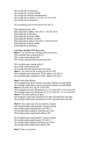 SG (config-if)# no shutdown
SG (config-if)# clockrate 64000
SG (config-if)# interface fastethernet0/0
SG (config-if)# ip address 2.2.2.254 255.255.255.0
SG (config-if)# no shutdown
SG (config)#ip route 0.0.0.0 0.0.0.0 192.168.2.2
R2(config)#interface s0/0
R2(config-if)# ip address 192.168.1.2 255.255.255.0
R2(config-if)# no shutdown
R2(config-if)# clockrate 64000
R2(config-if)# interface serial0/1
R2(config-if)# ip address 192.168.2.2 255.255.255.0
R2(config-if)# clockrate 64000
R2(config-if)# no shutdown
Các bước cấu hình VPN site to site
Bước 1: Tạo internet key exchange (IKE) key policy
HN (config)#crypto isakmp policy 9
HN (config-isakmp)#hash md5
HN (config-isakmp)#authentication pre-share
SG (config)#crypto isakmp policy 9
SG (config-isakmp)#hash md5
SG (config-isakmp)#authentication pre-share
Bước 2: Tạo share key để sử dụng cho kết nối VPN
HN (config)#crypto isakmp key 12345 address 192.168.2.1
SG (config)#crypto isakmp key 12345 address 192.168.1.1
Bước 3: Quy định lifetime
HN (config)#crypto ipsec security-association lifetime seconds 86400
SG (config)# crypto ipsec security-association lifetime seconds 86400
Bước 4: Cấu hình ACL dãy IP có thể VPN
HN (config)# access-list 100 permit ip 1.1.1.0 0.0.0.255 2.2.2.0 0.0.0.255
SG (config)# access-list 100 permit ip 2.2.2.0 0.0.0.255 1.1.1.0 0.0.0.255
Bước 5: Cấu hình tranform-set Ipsec
HN (config)# crypto ipsec transform-set LAN1 esp-md5-hmac esp-3des
SG (config)# crypto ipsec transform-set LAN2 esp-md5-hmac esp-3des
Bước 6: Tạo crypto-map cho các trasform, setname
HN (config)#crypto map mapvpn1 10 ipsec-isakmp
HN (config-crypto-map)#set peer 192.168.2.1
HN (config-crypto-map)#set transform-set LAN1
HN (config-crypto-map)#match address 100
SG (config)#crypto map mapvpn1 10 ipsec-isakmp
SG (config-crypto-map)#set peer 192.168.1.1
SG (config-crypto-map)#set transform-set LAN2
SG (config-crypto-map)#match address 100
Bước 7: Gán vào interface
 