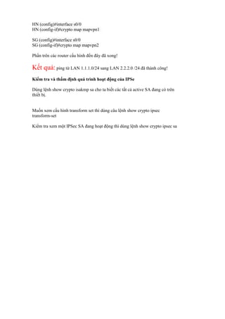 HN (config)#interface s0/0
HN (config-if)#crypto map mapvpn1
SG (config)#interface s0/0
SG (config-if)#crypto map mapvpn2
Phần trên các router cấu hình đến đây đã xong!
Kết quả: ping từ LAN 1.1.1.0/24 sang LAN 2.2.2.0 /24 đã thành công!
Kiểm tra và thẩm định quá trình hoạt động của IPSe
Dùng lệnh show crypto isakmp sa cho ta biết các tất cả active SA đang có trên
thiết bị.
Muốn xem cấu hình transform set thì dùng câu lệnh show crypto ipsec
transform-set
Kiểm tra xem một IPSec SA đang hoạt động thì dùng lệnh show crypto ipsec sa
 