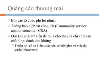 Quảng cáo thương mại
   Bởi các tổ chức phi lợi nhuận
   Thông báo dịch vụ công ích (Community service
    announcements - CSA)
   Đôi khi phải trả tiền để mua chổ thay vì chỉ chờ vào
    chổ được dành cho không
       Thuận lợi: có sự kiểm soát hơn về thời gian và việc đặt
        q/cáo (placement)
 