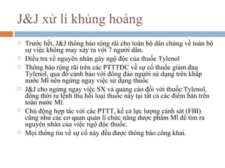 J&J xử lí khủng hoảng
   Trước hết, J&J thông báo rộng rãi cho toàn bộ dân chúng về toàn bộ
    sự việc không may xảy ra với 7 người dân.
   Điều tra về nguyên nhân gây ngộ độc của thuốc Tylenol
   Thông báo rộng rãi trên các PTTTĐC về sự cố thuốc giảm đau
    Tylenol, qua đó cảnh báo với đông đảo người sử dụng trên khắp
    nước Mĩ nên ngừng ngay việc sử dụng thuốc
   J&J cho ngừng ngay việc SX và quảng cáo đối với thuốc Tylenol,
    đồng thời ra lệnh thu hồi loại thuốc này tại tất cả các điểm bán trên
    toàn nước Mĩ.
   Chủ động hợp tác với các PTTT, kể cả lực lượng cảnh sát (FBI)
    cũng như các cơ quan quản lí chức năng dược phẩm Mĩ để tìm ra
    nguyên nhân của việc ngộ độc thuốc.
   Mọi thông tin về sự cố này đều được thông báo công khai.
 