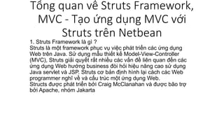 Tổng quan về Struts Framework,
MVC - Tạo ứng dụng MVC với
Struts trên Netbean
1. Struts Framework là gì ?
Struts là một framework phục vụ việc phát triển các ứng dụng
Web trên Java. Sử dụng mẫu thiết kế Model-View-Controller
(MVC), Struts giải quyết rất nhiều các vấn đề liên quan đến các
ứng dụng Web hướng business đòi hỏi hiệu năng cao sử dụng
Java servlet và JSP. Struts cơ bản định hình lại cách các Web
programmer nghĩ về và cấu trúc một ứng dụng Web.
Structs được phát triển bởi Craig McClanahan và được bão trợ
bởi Apache, nhóm Jakarta
 