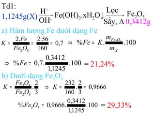 Td1:
1,1245g(X)
H+
OH-
Fe(OH)3.xH2O↓
Lọc
Sấy, Δ
Fe2O3
0,3412g
a) Hàm lượng Fe dưới dạng Fe
7,0
160
56.2.2
32
===
OFe
Fe
K 100..% 32
X
OFe
m
m
KFe =⇒
100.
1245,1
3412,0
.7,0% =⇒ Fe = 21,24%
b) Dưới dạng Fe3O4
3
2
.
32
43
OFe
OFe
K = 9666,0
3
2
.
160
232
==⇒ K
100.
1245,1
3412,0
.9666,0% 43 =OFe = 29,33%
 